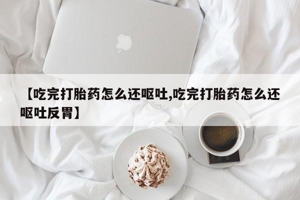 打胎药联系方式【吃完打胎药怎么还呕吐,吃完打胎药怎么还呕吐反胃】